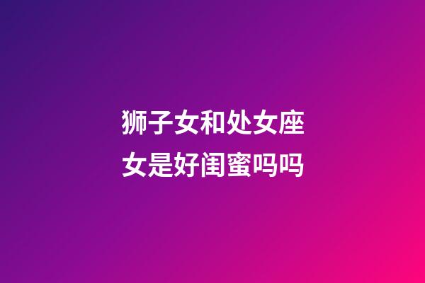 狮子女和处女座女是好闺蜜吗吗-第1张-星座运势-玄机派