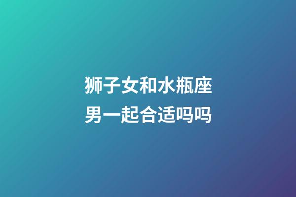 狮子女和水瓶座男一起合适吗吗-第1张-星座运势-玄机派