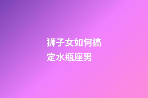 狮子女如何搞定水瓶座男-第1张-星座运势-玄机派