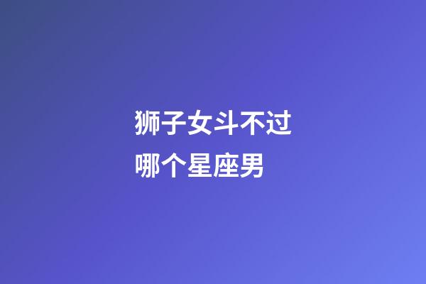 狮子女斗不过哪个星座男-第1张-星座运势-玄机派