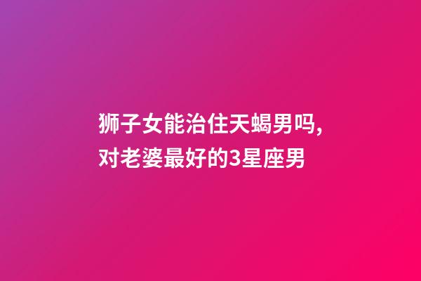 狮子女能治住天蝎男吗,对老婆最好的3星座男-第1张-观点-玄机派