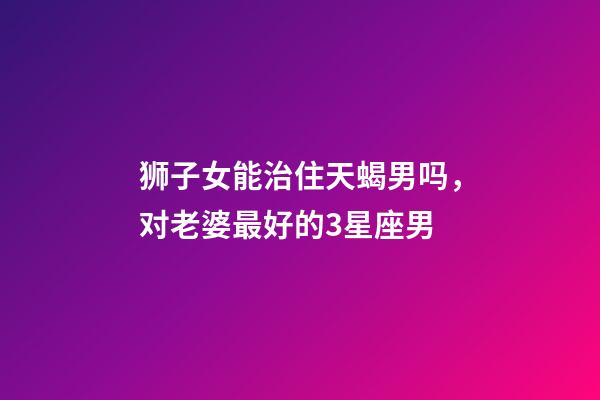 狮子女能治住天蝎男吗，对老婆最好的3星座男-第1张-观点-玄机派
