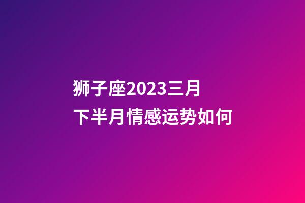 狮子座2023三月下半月情感运势如何-第1张-星座运势-玄机派