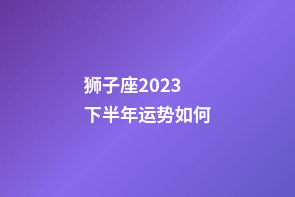 狮子座2023下半年运势如何-第1张-星座运势-玄机派