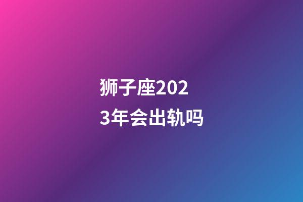 狮子座2023年会出轨吗-第1张-星座运势-玄机派