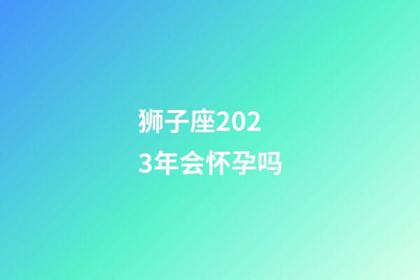 狮子座2023年会怀孕吗-第1张-星座运势-玄机派