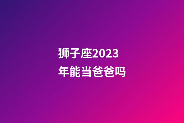 狮子座2023年能当爸爸吗-第1张-星座运势-玄机派