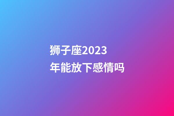 狮子座2023年能放下感情吗-第1张-星座运势-玄机派
