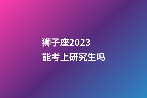 狮子座2023能考上研究生吗-第1张-星座运势-玄机派