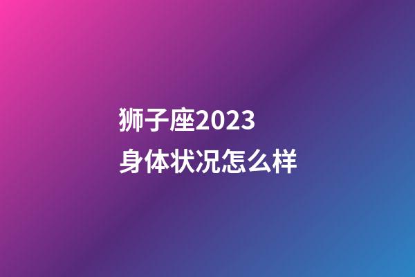狮子座2023身体状况怎么样-第1张-星座运势-玄机派
