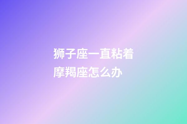 狮子座一直粘着摩羯座怎么办-第1张-星座运势-玄机派
