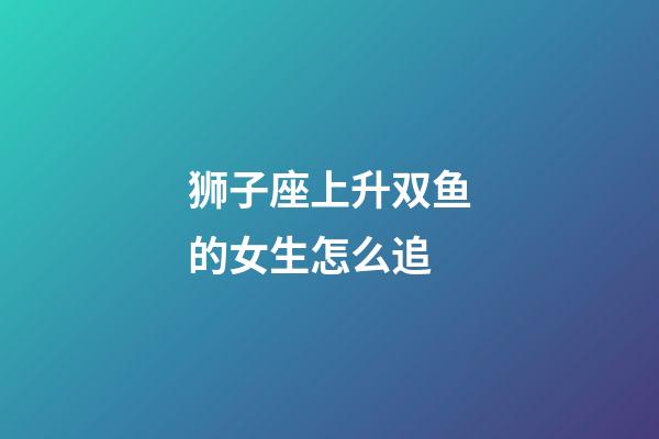 狮子座上升双鱼的女生怎么追-第1张-星座运势-玄机派