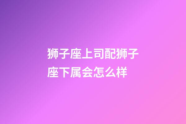 狮子座上司配狮子座下属会怎么样-第1张-星座运势-玄机派