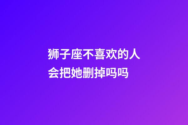 狮子座不喜欢的人会把她删掉吗吗-第1张-星座运势-玄机派