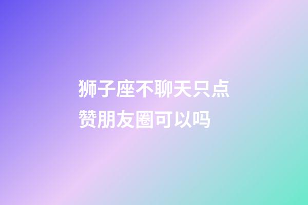 狮子座不聊天只点赞朋友圈可以吗-第1张-星座运势-玄机派