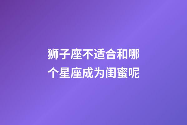 狮子座不适合和哪个星座成为闺蜜呢-第1张-星座运势-玄机派