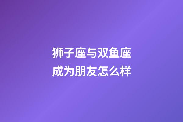 狮子座与双鱼座成为朋友怎么样-第1张-星座运势-玄机派