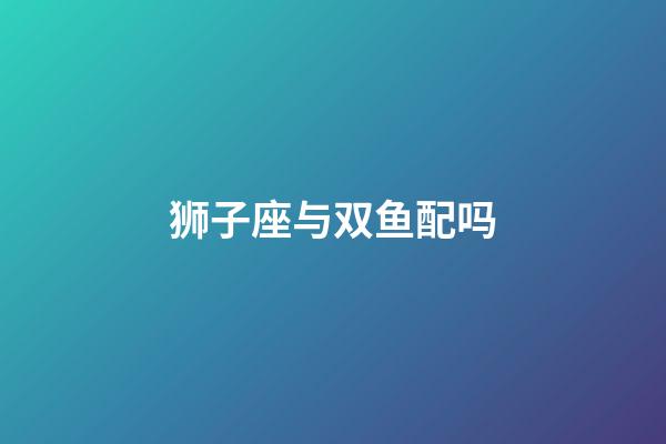 狮子座与双鱼配吗-第1张-星座运势-玄机派