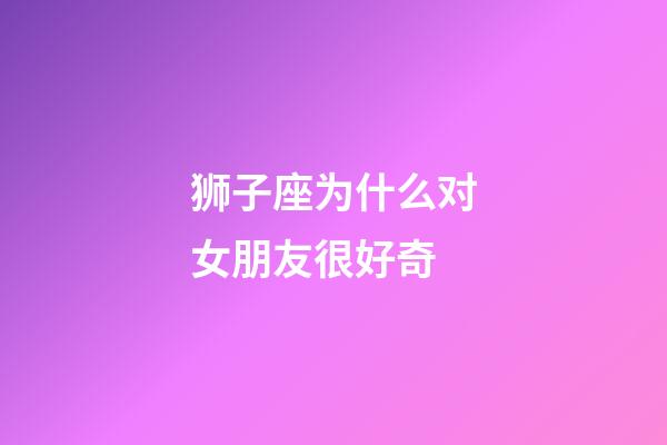 狮子座为什么对女朋友很好奇-第1张-星座运势-玄机派