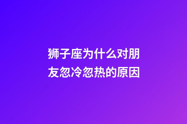 狮子座为什么对朋友忽冷忽热的原因-第1张-星座运势-玄机派