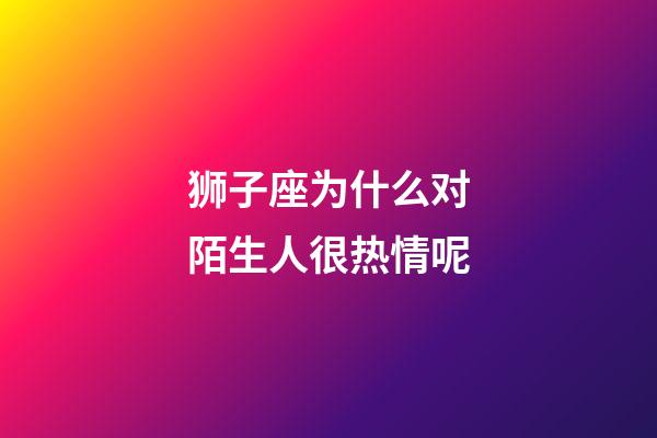 狮子座为什么对陌生人很热情呢-第1张-星座运势-玄机派