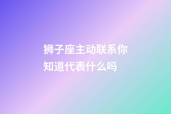狮子座主动联系你知道代表什么吗-第1张-星座运势-玄机派