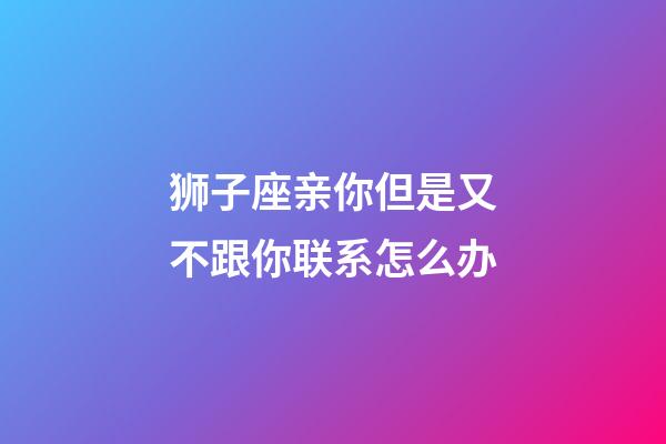狮子座亲你但是又不跟你联系怎么办-第1张-星座运势-玄机派