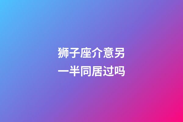 狮子座介意另一半同居过吗-第1张-星座运势-玄机派