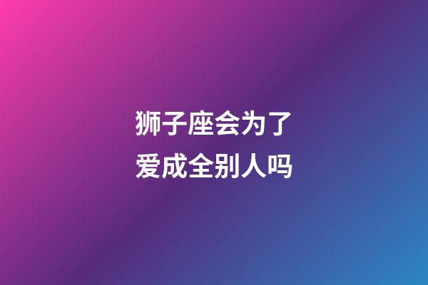 狮子座会为了爱成全别人吗-第1张-星座运势-玄机派