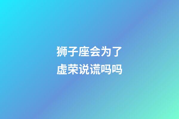 狮子座会为了虚荣说谎吗吗-第1张-星座运势-玄机派