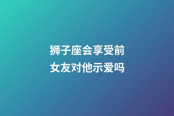 狮子座会享受前女友对他示爱吗-第1张-星座运势-玄机派