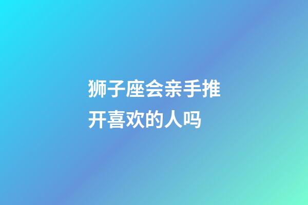 狮子座会亲手推开喜欢的人吗-第1张-星座运势-玄机派