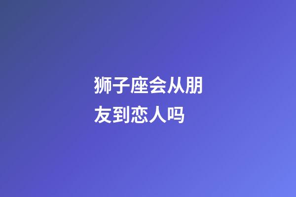 狮子座会从朋友到恋人吗-第1张-星座运势-玄机派