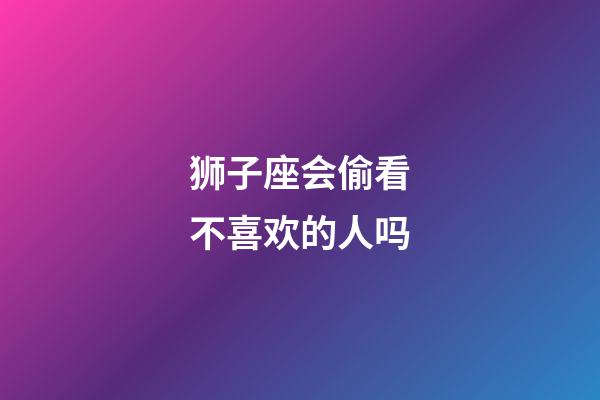 狮子座会偷看不喜欢的人吗-第1张-星座运势-玄机派