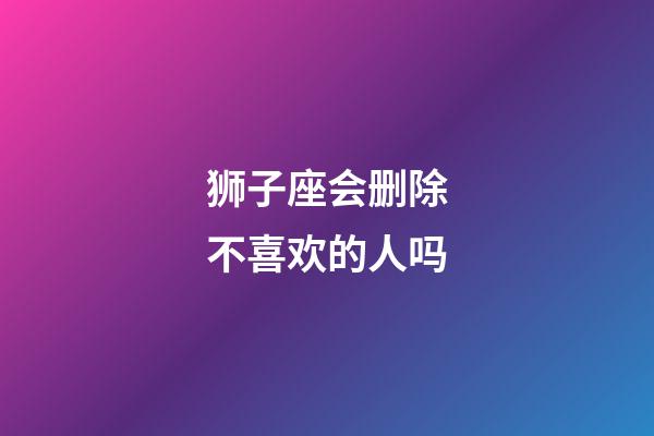狮子座会删除不喜欢的人吗