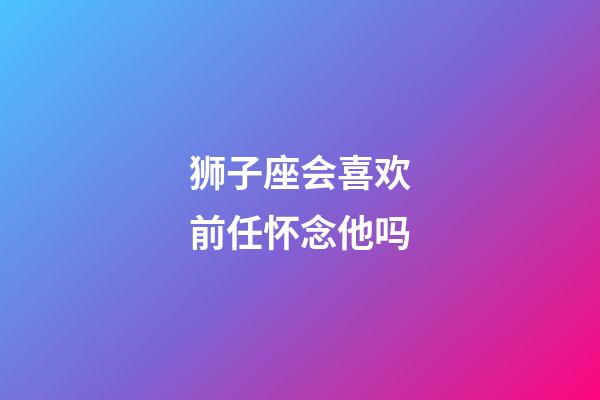 狮子座会喜欢前任怀念他吗-第1张-星座运势-玄机派