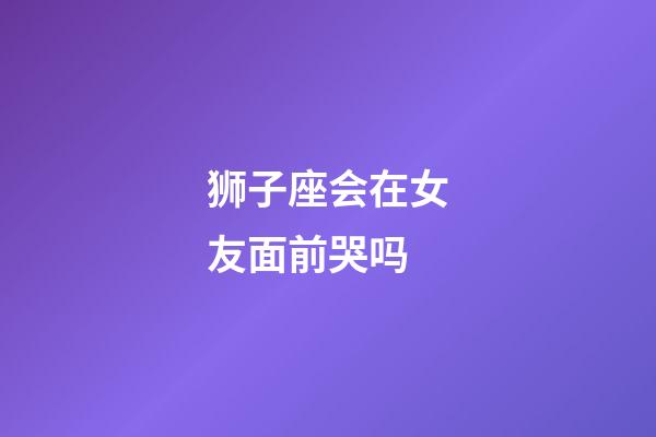 狮子座会在女友面前哭吗-第1张-星座运势-玄机派