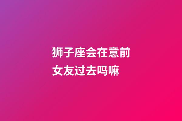 狮子座会在意前女友过去吗嘛-第1张-星座运势-玄机派