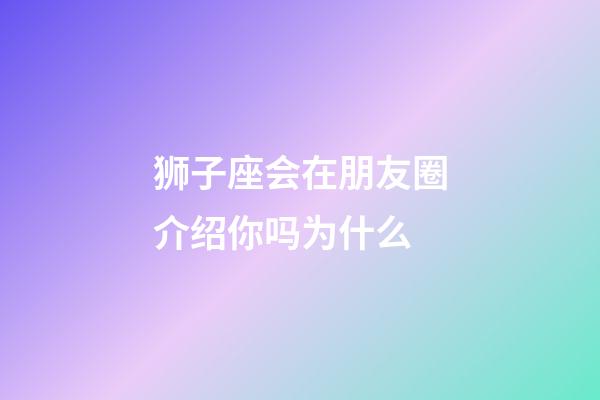 狮子座会在朋友圈介绍你吗为什么-第1张-星座运势-玄机派