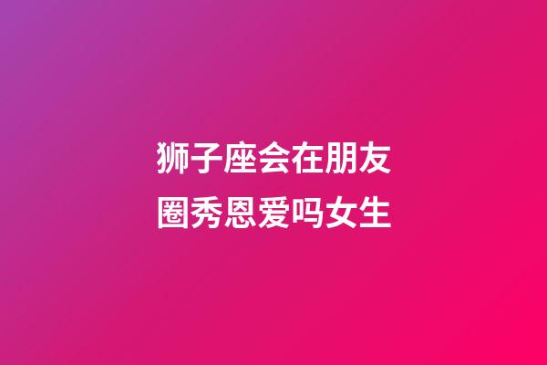 狮子座会在朋友圈秀恩爱吗女生-第1张-星座运势-玄机派