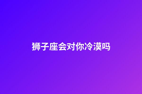 狮子座会对你冷漠吗-第1张-星座运势-玄机派