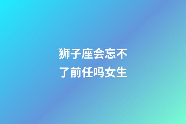 狮子座会忘不了前任吗女生-第1张-星座运势-玄机派