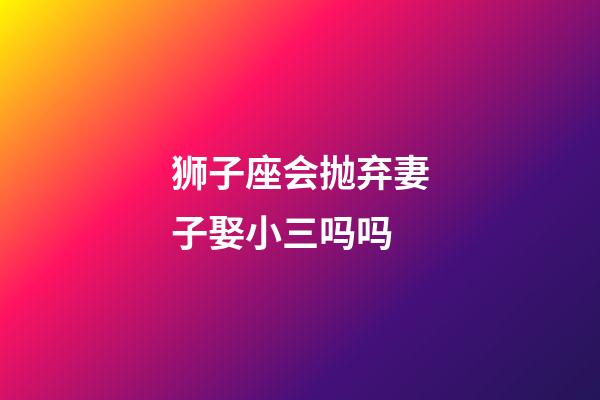 狮子座会抛弃妻子娶小三吗吗-第1张-星座运势-玄机派