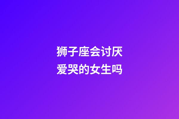 狮子座会讨厌爱哭的女生吗-第1张-星座运势-玄机派