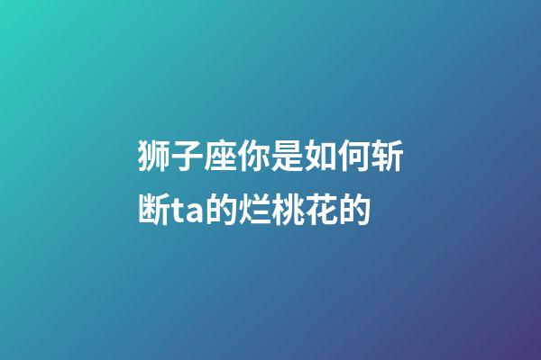 狮子座你是如何斩断ta的烂桃花的-第1张-星座运势-玄机派
