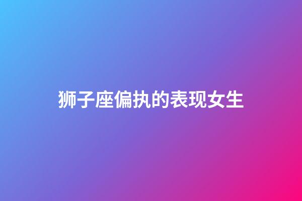 狮子座偏执的表现女生-第1张-星座运势-玄机派