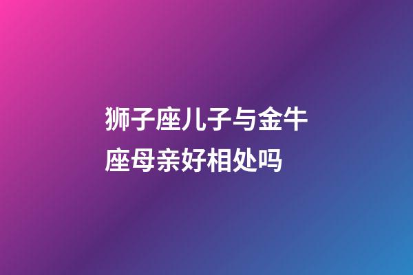 狮子座儿子与金牛座母亲好相处吗-第1张-星座运势-玄机派
