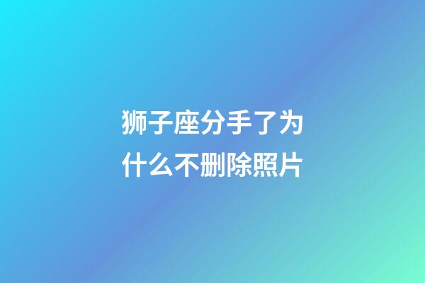 狮子座分手了为什么不删除照片-第1张-星座运势-玄机派