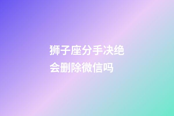 狮子座分手决绝会删除微信吗-第1张-星座运势-玄机派