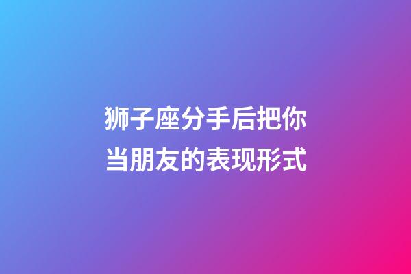 狮子座分手后把你当朋友的表现形式-第1张-星座运势-玄机派